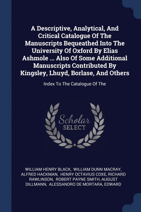 A Descriptive, Analytical, And Critical Catalogue Of The Manuscripts Bequeathed Into The University Of Oxford By Elias Ashmole ... Also Of Some Additional Manuscripts Contributed By Kingsley, Lhuyd, B