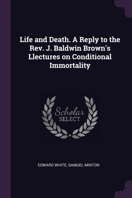 Life and Death. A Reply to the Rev. J. Baldwin Brown’s Llectures on Conditional Immortality