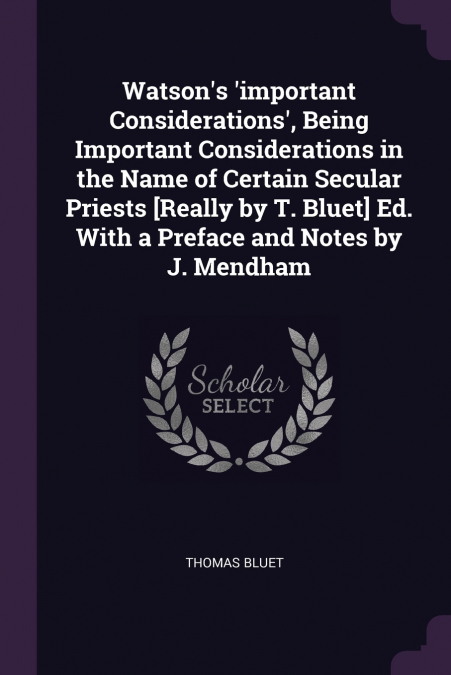 Watson’s ’important Considerations’, Being Important Considerations in the Name of Certain Secular Priests [Really by T. Bluet] Ed. With a Preface and Notes by J. Mendham