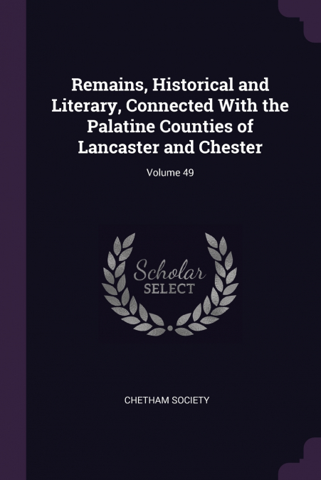 Remains, Historical and Literary, Connected With the Palatine Counties of Lancaster and Chester; Volume 49