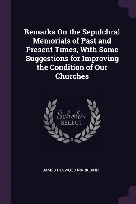 Remarks On the Sepulchral Memorials of Past and Present Times, With Some Suggestions for Improving the Condition of Our Churches
