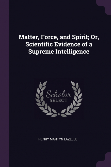 Matter, Force, and Spirit; Or, Scientific Evidence of a Supreme Intelligence