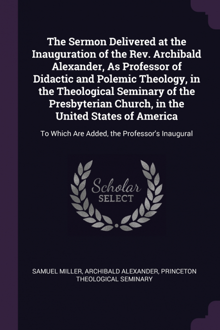 The Sermon Delivered at the Inauguration of the Rev. Archibald Alexander, As Professor of Didactic and Polemic Theology, in the Theological Seminary of the Presbyterian Church, in the United States of