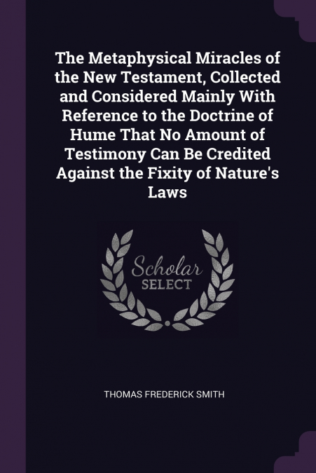 The Metaphysical Miracles of the New Testament, Collected and Considered Mainly With Reference to the Doctrine of Hume That No Amount of Testimony Can Be Credited Against the Fixity of Nature’s Laws