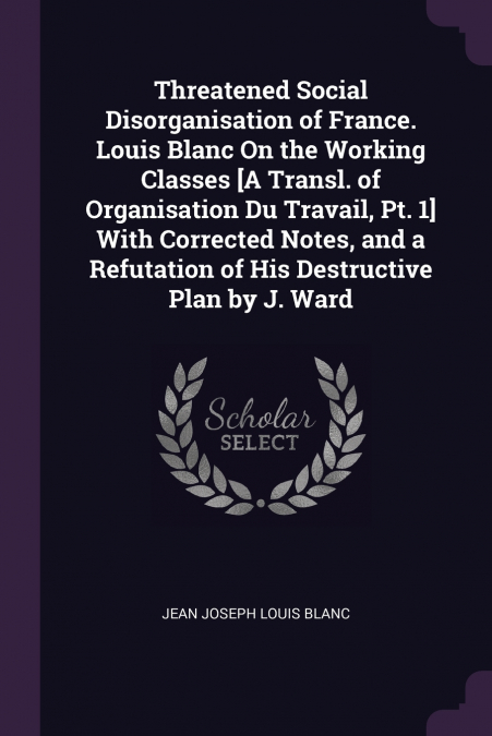 Threatened Social Disorganisation of France. Louis Blanc On the Working Classes [A Transl. of Organisation Du Travail, Pt. 1] With Corrected Notes, and a Refutation of His Destructive Plan by J. Ward