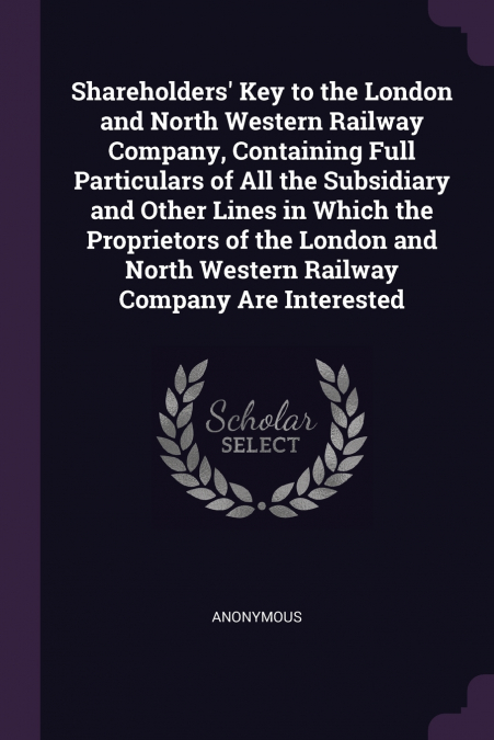 Shareholders’ Key to the London and North Western Railway Company, Containing Full Particulars of All the Subsidiary and Other Lines in Which the Proprietors of the London and North Western Railway Co