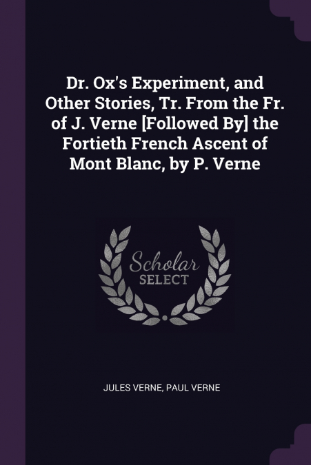 Dr. Ox’s Experiment, and Other Stories, Tr. From the Fr. of J. Verne [Followed By] the Fortieth French Ascent of Mont Blanc, by P. Verne
