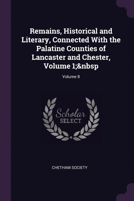 Remains, Historical and Literary, Connected With the Palatine Counties of Lancaster and Chester, Volume 1;  Volume 8