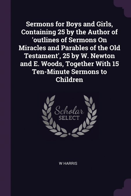 Sermons for Boys and Girls, Containing 25 by the Author of ’outlines of Sermons On Miracles and Parables of the Old Testament’, 25 by W. Newton and E. Woods, Together With 15 Ten-Minute Sermons to Chi