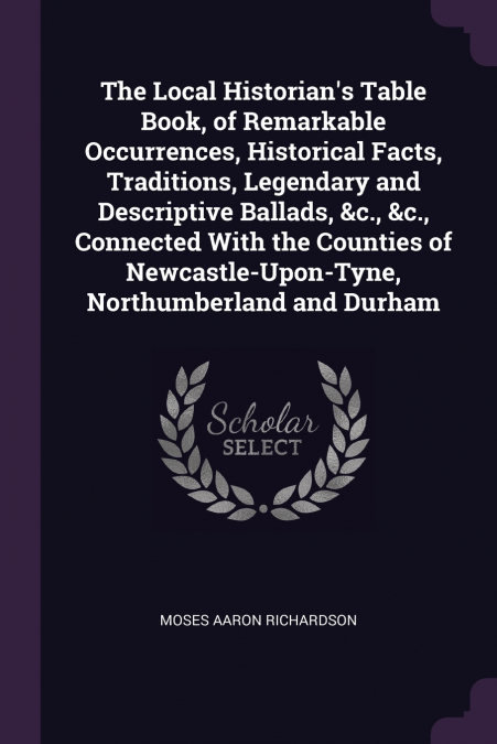 The Local Historian’s Table Book, of Remarkable Occurrences, Historical Facts, Traditions, Legendary and Descriptive Ballads, &c., &c., Connected With the Counties of Newcastle-Upon-Tyne, Northumberla