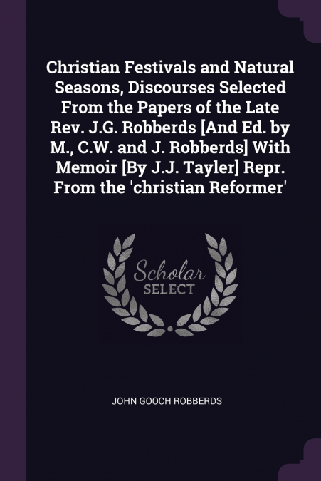 Christian Festivals and Natural Seasons, Discourses Selected From the Papers of the Late Rev. J.G. Robberds [And Ed. by M., C.W. and J. Robberds] With Memoir [By J.J. Tayler] Repr. From the ’christian
