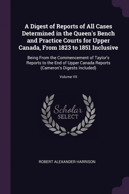 A Digest of Reports of All Cases Determined in the Queen’s Bench and Practice Courts for Upper Canada, From 1823 to 1851 Inclusive