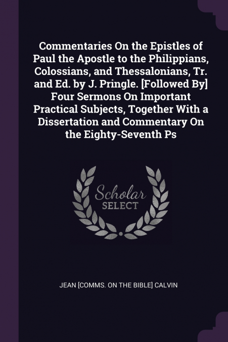 Commentaries On the Epistles of Paul the Apostle to the Philippians, Colossians, and Thessalonians, Tr. and Ed. by J. Pringle. [Followed By] Four Sermons On Important Practical Subjects, Together With