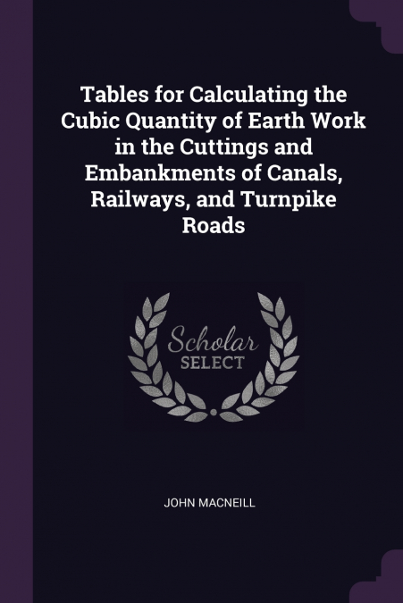 Tables for Calculating the Cubic Quantity of Earth Work in the Cuttings and Embankments of Canals, Railways, and Turnpike Roads