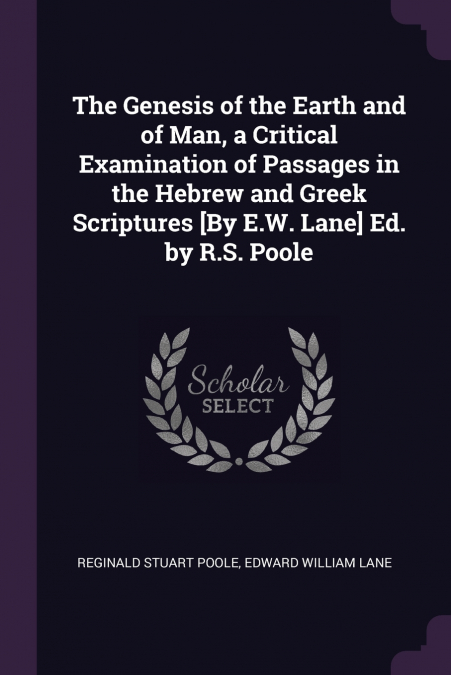 The Genesis of the Earth and of Man, a Critical Examination of Passages in the Hebrew and Greek Scriptures [By E.W. Lane] Ed. by R.S. Poole