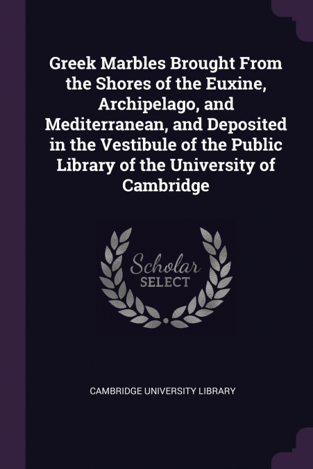 Greek Marbles Brought From the Shores of the Euxine, Archipelago, and Mediterranean, and Deposited in the Vestibule of the Public Library of the University of Cambridge