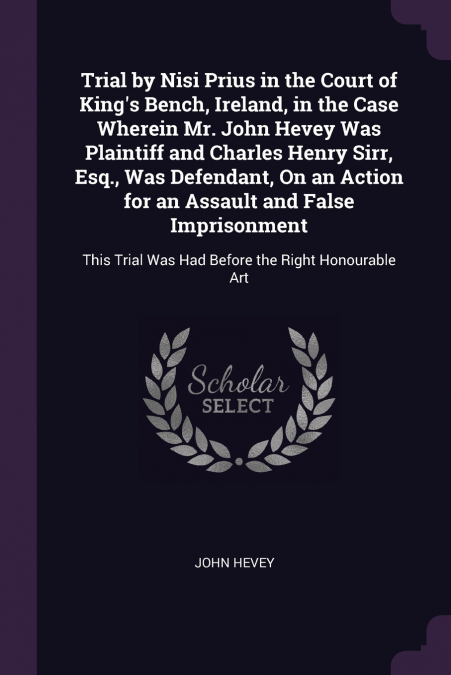 Trial by Nisi Prius in the Court of King’s Bench, Ireland, in the Case Wherein Mr. John Hevey Was Plaintiff and Charles Henry Sirr, Esq., Was Defendant, On an Action for an Assault and False Imprisonm