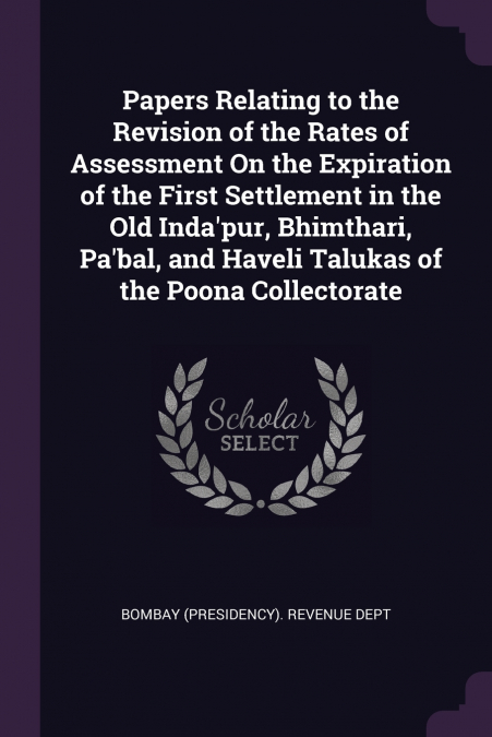 Papers Relating to the Revision of the Rates of Assessment On the Expiration of the First Settlement in the Old Inda’pur, Bhimthari, Pa’bal, and Haveli Talukas of the Poona Collectorate