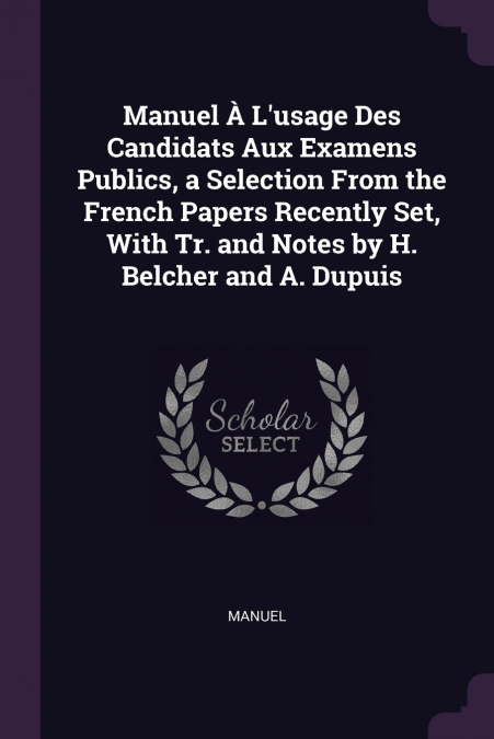 Manuel À L’usage Des Candidats Aux Examens Publics, a Selection From the French Papers Recently Set, With Tr. and Notes by H. Belcher and A. Dupuis