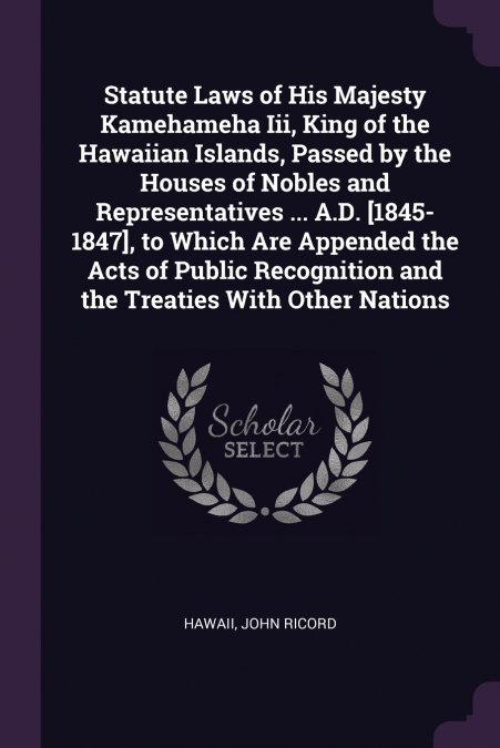 Statute Laws of His Majesty Kamehameha Iii, King of the Hawaiian Islands, Passed by the Houses of Nobles and Representatives ... A.D. [1845-1847], to Which Are Appended the Acts of Public Recognition 