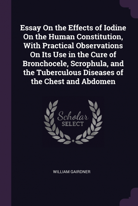 Essay On the Effects of Iodine On the Human Constitution, With Practical Observations On Its Use in the Cure of Bronchocele, Scrophula, and the Tuberculous Diseases of the Chest and Abdomen