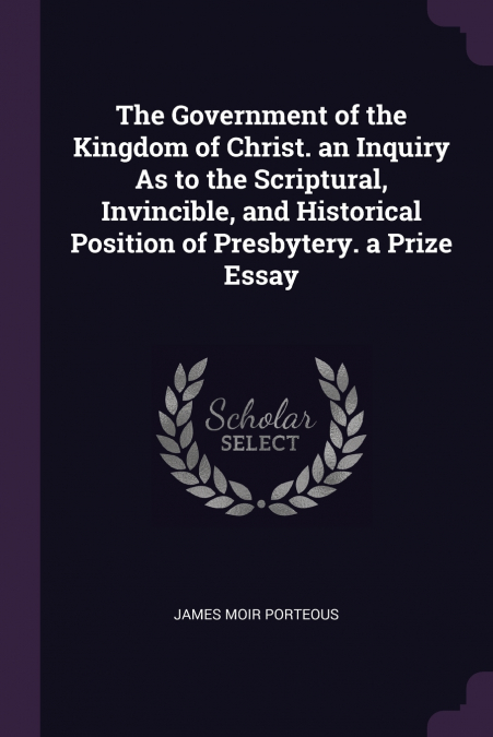 The Government of the Kingdom of Christ. an Inquiry As to the Scriptural, Invincible, and Historical Position of Presbytery. a Prize Essay