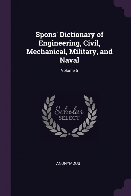 Spons’ Dictionary of Engineering, Civil, Mechanical, Military, and Naval; Volume 5
