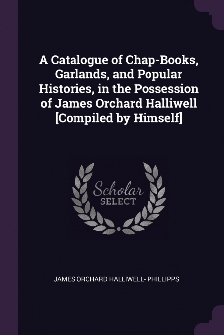 A Catalogue of Chap-Books, Garlands, and Popular Histories, in the Possession of James Orchard Halliwell [Compiled by Himself]