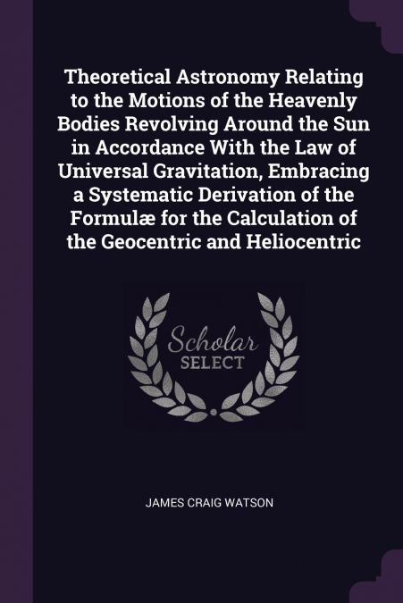Theoretical Astronomy Relating to the Motions of the Heavenly Bodies Revolving Around the Sun in Accordance With the Law of Universal Gravitation, Embracing a Systematic Derivation of the Formulæ for 