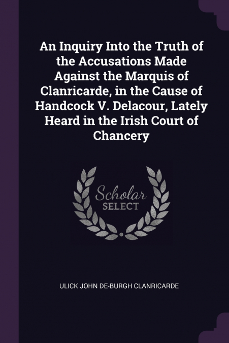 An Inquiry Into the Truth of the Accusations Made Against the Marquis of Clanricarde, in the Cause of Handcock V. Delacour, Lately Heard in the Irish Court of Chancery