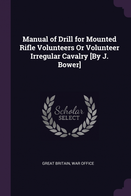 Manual of Drill for Mounted Rifle Volunteers Or Volunteer Irregular Cavalry [By J. Bower]