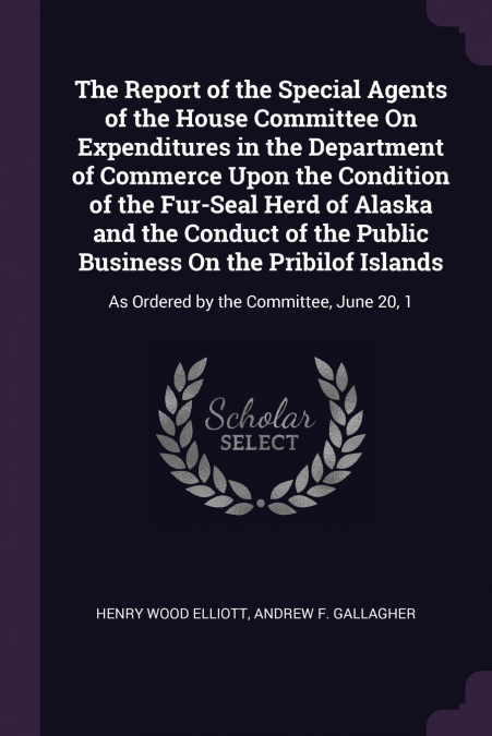 The Report of the Special Agents of the House Committee On Expenditures in the Department of Commerce Upon the Condition of the Fur-Seal Herd of Alaska and the Conduct of the Public Business On the Pr
