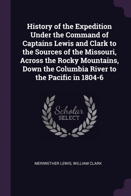 History of the Expedition Under the Command of Captains Lewis and Clark to the Sources of the Missouri, Across the Rocky Mountains, Down the Columbia River to the Pacific in 1804-6