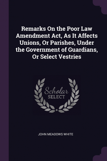 Remarks On the Poor Law Amendment Act, As It Affects Unions, Or Parishes, Under the Government of Guardians, Or Select Vestries