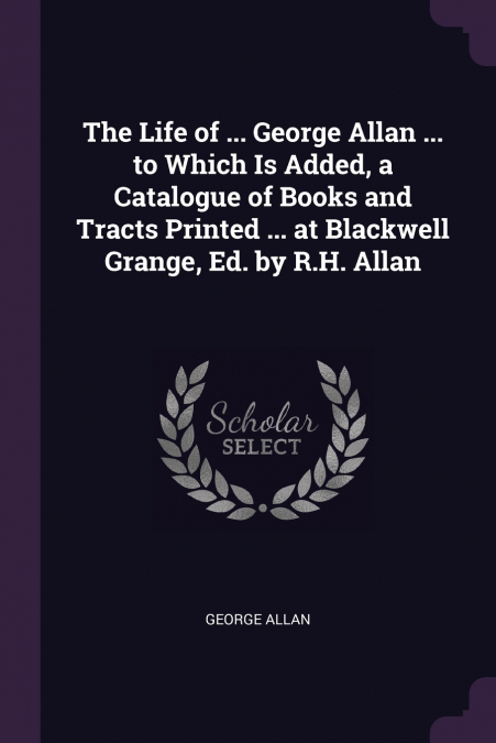 The Life of ... George Allan ... to Which Is Added, a Catalogue of Books and Tracts Printed ... at Blackwell Grange, Ed. by R.H. Allan