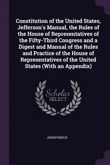 Constitution of the United States, Jefferson’s Manual, the Rules of the House of Representatives of the Fifty-Third Congress and a Digest and Manual of the Rules and Practice of the House of Represent