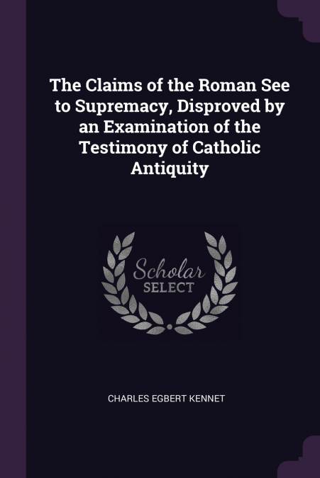 The Claims of the Roman See to Supremacy, Disproved by an Examination of the Testimony of Catholic Antiquity