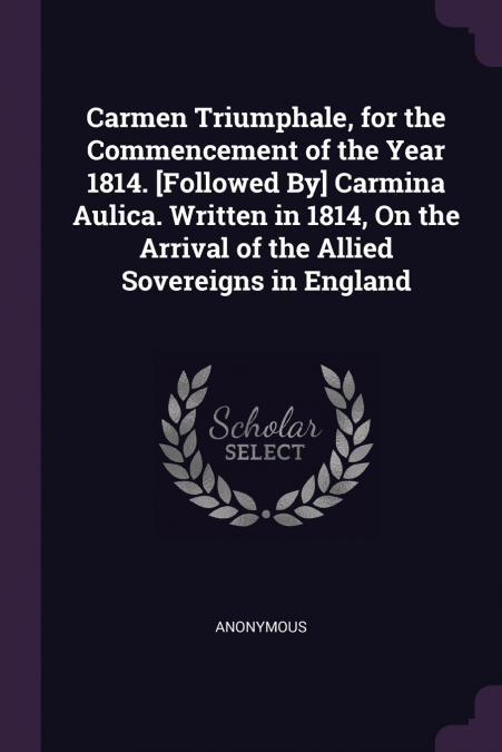 Carmen Triumphale, for the Commencement of the Year 1814. [Followed By] Carmina Aulica. Written in 1814, On the Arrival of the Allied Sovereigns in England