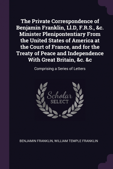 The Private Correspondence of Benjamin Franklin, Ll.D, F.R.S., &c. Minister Plenipontentiary From the United States of America at the Court of France, and for the Treaty of Peace and Independence With