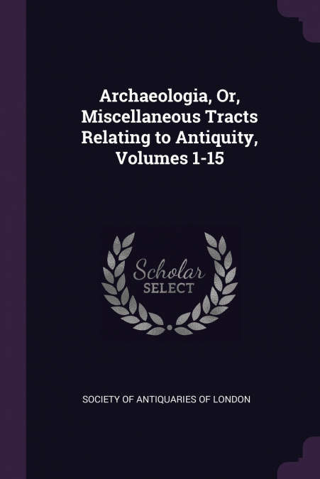 Archaeologia, Or, Miscellaneous Tracts Relating to Antiquity, Volumes 1-15