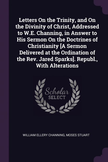Letters On the Trinity, and On the Divinity of Christ, Addressed to W.E. Channing, in Answer to His Sermon On the Doctrines of Christianity [A Sermon Delivered at the Ordination of the Rev. Jared Spar
