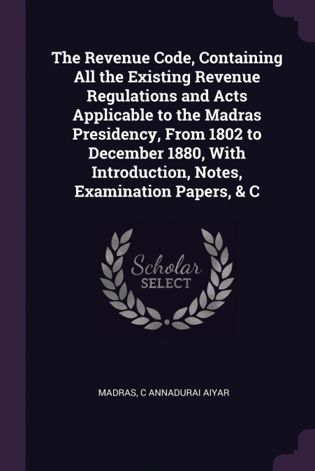 The Revenue Code, Containing All the Existing Revenue Regulations and Acts Applicable to the Madras Presidency, From 1802 to December 1880, With Introduction, Notes, Examination Papers, & C