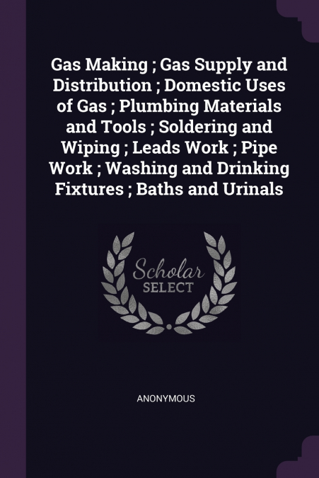 Gas Making ; Gas Supply and Distribution ; Domestic Uses of Gas ; Plumbing Materials and Tools ; Soldering and Wiping ; Leads Work ; Pipe Work ; Washing and Drinking Fixtures ; Baths and Urinals