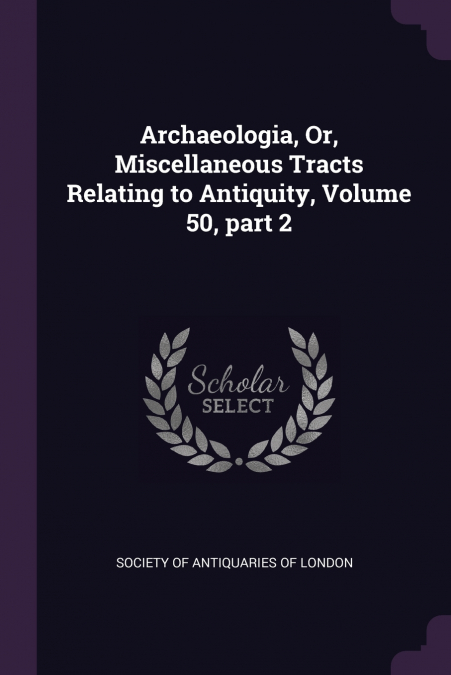 Archaeologia, Or, Miscellaneous Tracts Relating to Antiquity, Volume 50, part 2