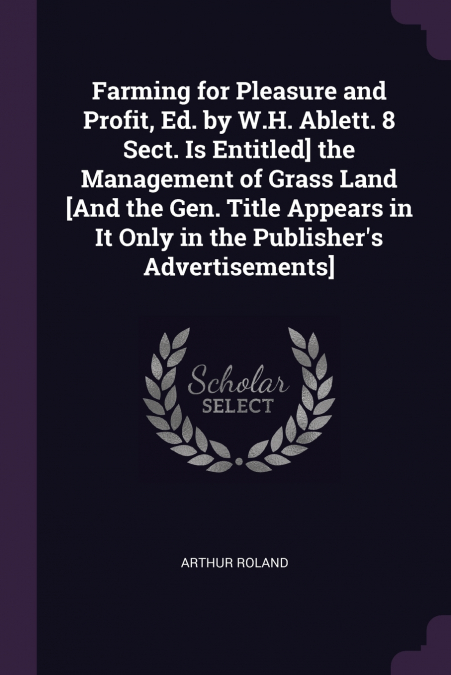 Farming for Pleasure and Profit, Ed. by W.H. Ablett. 8 Sect. Is Entitled] the Management of Grass Land [And the Gen. Title Appears in It Only in the Publisher’s Advertisements]