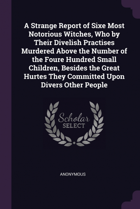 A Strange Report of Sixe Most Notorious Witches, Who by Their Divelish Practises Murdered Above the Number of the Foure Hundred Small Children, Besides the Great Hurtes They Committed Upon Divers Othe