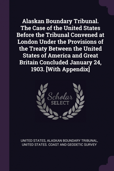 Alaskan Boundary Tribunal. The Case of the United States Before the Tribunal Convened at London Under the Provisions of the Treaty Between the United States of America and Great Britain Concluded Janu