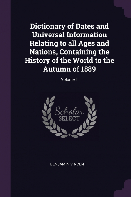 Dictionary of Dates and Universal Information Relating to all Ages and Nations, Containing the History of the World to the Autumn of 1889; Volume 1