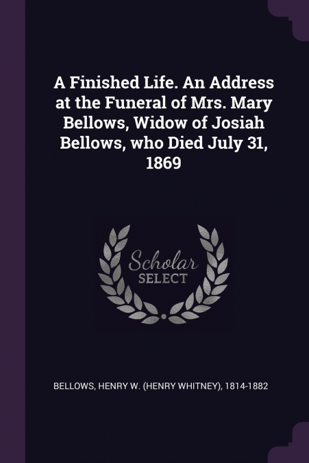 A Finished Life. An Address at the Funeral of Mrs. Mary Bellows, Widow of Josiah Bellows, who Died July 31, 1869