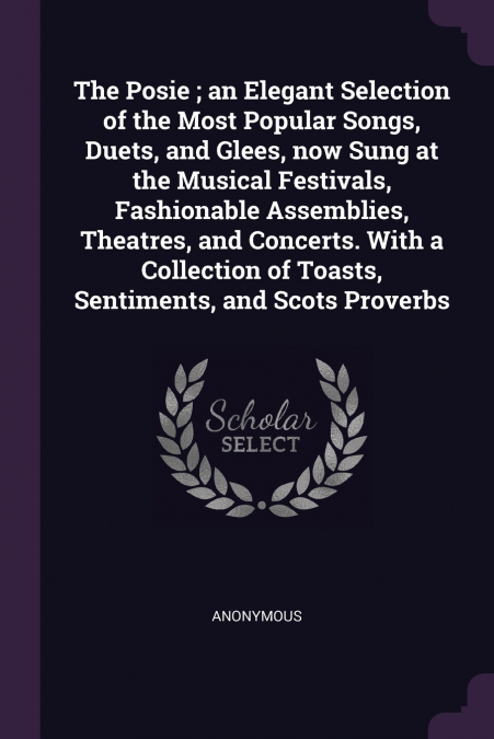 The Posie ; an Elegant Selection of the Most Popular Songs, Duets, and Glees, now Sung at the Musical Festivals, Fashionable Assemblies, Theatres, and Concerts. With a Collection of Toasts, Sentiments